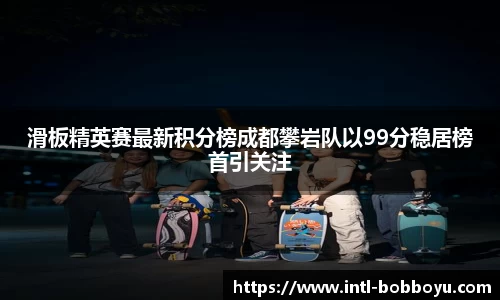 滑板精英赛最新积分榜成都攀岩队以99分稳居榜首引关注